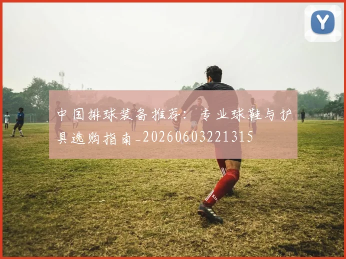 中国排球装备推荐:专业球鞋与护具选购指南_20260603221315