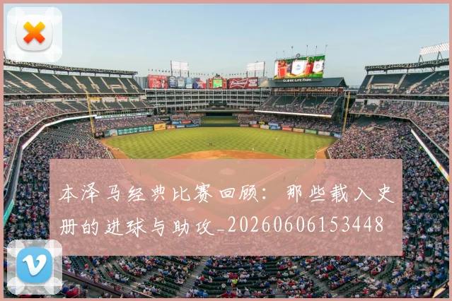 本泽马经典比赛回顾：那些载入史册的进球与助攻_20260606153448