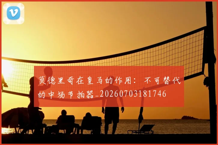 莫德里奇在皇马的作用：不可替代的中场节拍器_20260703181746