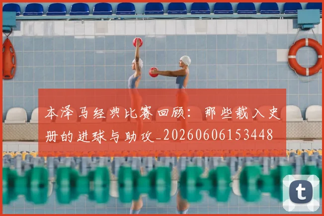 本泽马经典比赛回顾：那些载入史册的进球与助攻_20260606153448