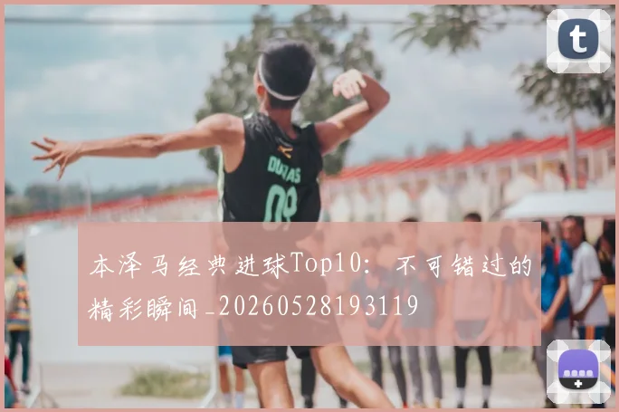 本泽马经典进球Top10：不可错过的精彩瞬间_20260528193119
