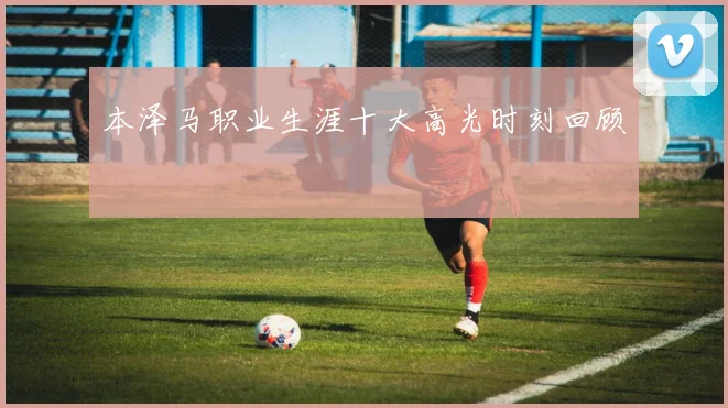 本泽马职业生涯十大高光时刻回顾